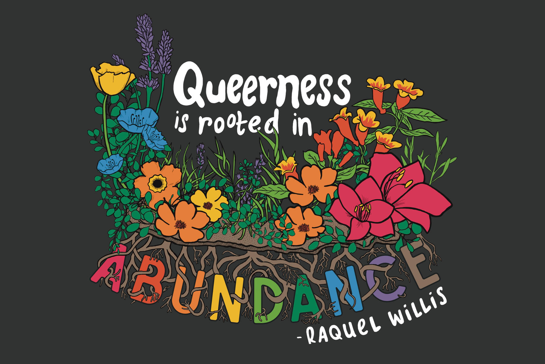 Illustration of a variety of colorful flowers in various hues of the rainbow, with the quote "Queerness is Rooted in Abundance," attributed to Raquel Willis. All but the last word of the quote appear above the flowers. The last word, Abundance, is below th